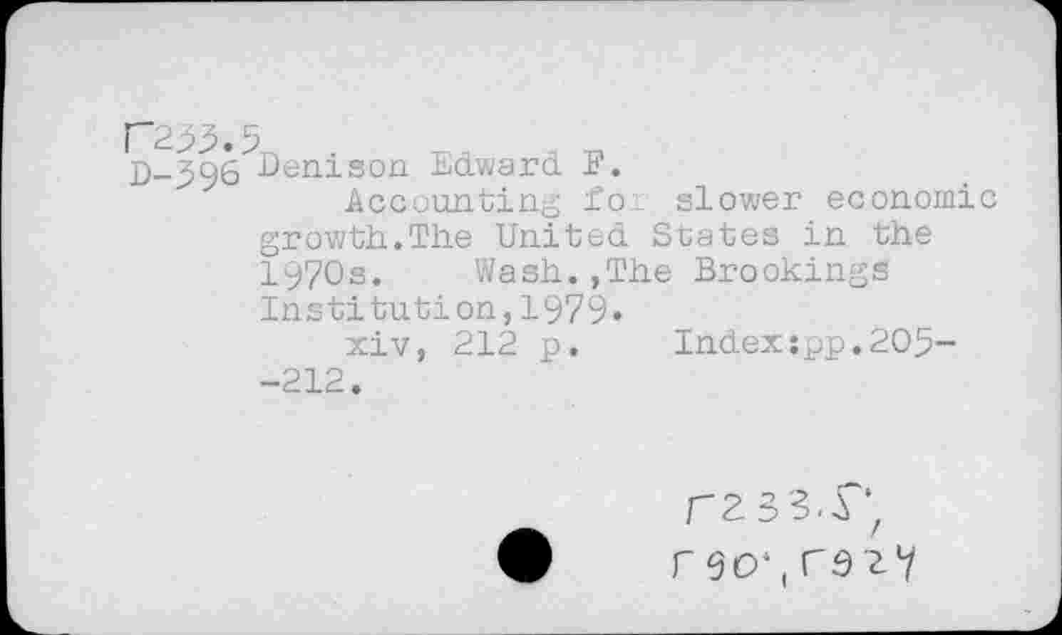 ﻿P255.5
D-596 Denison Edward F.
Accounting for slower economic growth.The United States in the 1970s. Wash.,The Brookings
Institution,1979»
xiv, 212 p. Index:pp.205-
-212.
rzss.r, r9O',r92V